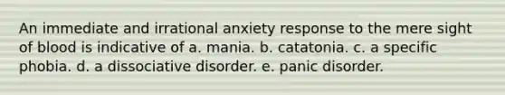 An immediate and irrational anxiety response to the mere sight of blood is indicative of a. mania. b. catatonia. c. a specific phobia. d. a dissociative disorder. e. panic disorder.