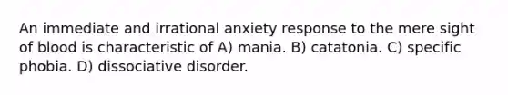 An immediate and irrational anxiety response to the mere sight of blood is characteristic of A) mania. B) catatonia. C) specific phobia. D) dissociative disorder.