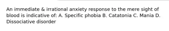 An immediate & irrational anxiety response to the mere sight of blood is indicative of: A. Specific phobia B. Catatonia C. Mania D. Dissociative disorder