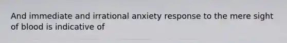 And immediate and irrational anxiety response to the mere sight of blood is indicative of