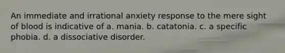 An immediate and irrational anxiety response to the mere sight of blood is indicative of a. mania. b. catatonia. c. a specific phobia. d. a dissociative disorder.