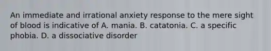 An immediate and irrational anxiety response to the mere sight of blood is indicative of A. mania. B. catatonia. C. a specific phobia. D. a dissociative disorder