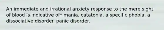 An immediate and irrational anxiety response to the mere sight of blood is indicative of* mania. catatonia. a specific phobia. a dissociative disorder. panic disorder.