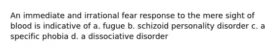 An immediate and irrational fear response to the mere sight of blood is indicative of a. fugue b. schizoid personality disorder c. a specific phobia d. a dissociative disorder