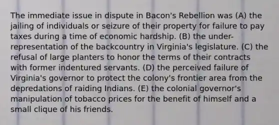 The immediate issue in dispute in Bacon's Rebellion was (A) the jailing of individuals or seizure of their property for failure to pay taxes during a time of economic hardship. (B) the under-representation of the backcountry in Virginia's legislature. (C) the refusal of large planters to honor the terms of their contracts with former indentured servants. (D) the perceived failure of Virginia's governor to protect the colony's frontier area from the depredations of raiding Indians. (E) the colonial governor's manipulation of tobacco prices for the benefit of himself and a small clique of his friends.