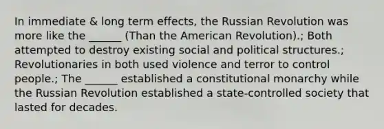 In immediate & long term effects, the Russian Revolution was more like the ______ (Than the American Revolution).; Both attempted to destroy existing social and political structures.; Revolutionaries in both used violence and terror to control people.; The ______ established a constitutional monarchy while the Russian Revolution established a state-controlled society that lasted for decades.