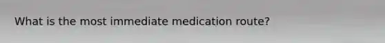 What is the most immediate medication route?