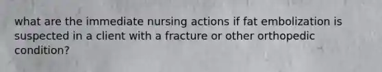 what are the immediate nursing actions if fat embolization is suspected in a client with a fracture or other orthopedic condition?