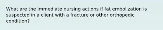 What are the immediate nursing actions if fat embolization is suspected in a client with a fracture or other orthopedic condition?