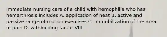 Immediate nursing care of a child with hemophilia who has hemarthrosis includes A. application of heat B. active and passive range-of-motion exercises C. immobilization of the area of pain D. withholding factor VIII