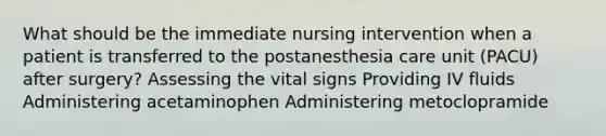 What should be the immediate nursing intervention when a patient is transferred to the postanesthesia care unit (PACU) after surgery? Assessing the vital signs Providing IV fluids Administering acetaminophen Administering metoclopramide