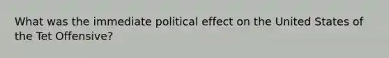 What was the immediate political effect on the United States of the Tet Offensive?