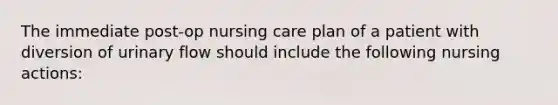 The immediate post-op nursing care plan of a patient with diversion of urinary flow should include the following nursing actions: