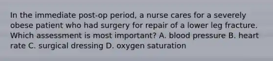 In the immediate post-op period, a nurse cares for a severely obese patient who had surgery for repair of a lower leg fracture. Which assessment is most important? A. blood pressure B. heart rate C. surgical dressing D. oxygen saturation