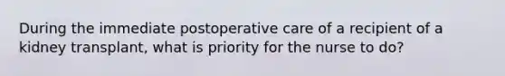 During the immediate postoperative care of a recipient of a kidney transplant, what is priority for the nurse to do?