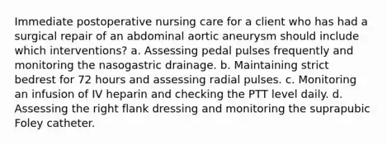 Immediate postoperative nursing care for a client who has had a surgical repair of an abdominal aortic aneurysm should include which interventions? a. Assessing pedal pulses frequently and monitoring the nasogastric drainage. b. Maintaining strict bedrest for 72 hours and assessing radial pulses. c. Monitoring an infusion of IV heparin and checking the PTT level daily. d. Assessing the right flank dressing and monitoring the suprapubic Foley catheter.