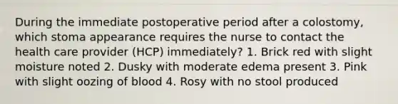 During the immediate postoperative period after a colostomy, which stoma appearance requires the nurse to contact the health care provider (HCP) immediately? 1. Brick red with slight moisture noted 2. Dusky with moderate edema present 3. Pink with slight oozing of blood 4. Rosy with no stool produced