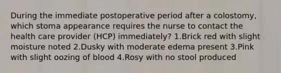 During the immediate postoperative period after a colostomy, which stoma appearance requires the nurse to contact the health care provider (HCP) immediately? 1.Brick red with slight moisture noted 2.Dusky with moderate edema present 3.Pink with slight oozing of blood 4.Rosy with no stool produced