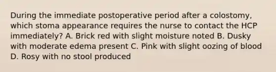 During the immediate postoperative period after a colostomy, which stoma appearance requires the nurse to contact the HCP immediately? A. Brick red with slight moisture noted B. Dusky with moderate edema present C. Pink with slight oozing of blood D. Rosy with no stool produced