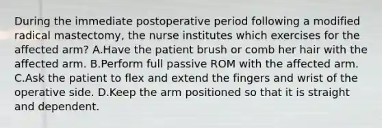 During the immediate postoperative period following a modified radical mastectomy, the nurse institutes which exercises for the affected arm? A.Have the patient brush or comb her hair with the affected arm. B.Perform full passive ROM with the affected arm. C.Ask the patient to flex and extend the fingers and wrist of the operative side. D.Keep the arm positioned so that it is straight and dependent.