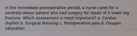 In the immediate postoperative period, a nurse cares for a severely obese patient who had surgery for repair of a lower leg fracture. Which assessment is most important? a. Cardiac rhythm b. Surgical dressing c. Postoperative pain d. Oxygen saturation