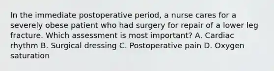 In the immediate postoperative period, a nurse cares for a severely obese patient who had surgery for repair of a lower leg fracture. Which assessment is most important? A. Cardiac rhythm B. Surgical dressing C. Postoperative pain D. Oxygen saturation