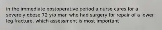 in the immediate postoperative period a nurse cares for a severely obese 72 y/o man who had surgery for repair of a lower leg fracture. which assessment is most important