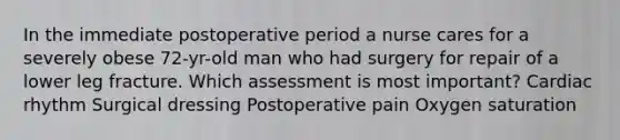 In the immediate postoperative period a nurse cares for a severely obese 72-yr-old man who had surgery for repair of a lower leg fracture. Which assessment is most important? Cardiac rhythm Surgical dressing Postoperative pain Oxygen saturation