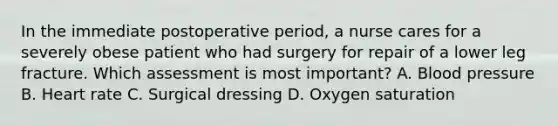 In the immediate postoperative period, a nurse cares for a severely obese patient who had surgery for repair of a lower leg fracture. Which assessment is most important? A. Blood pressure B. Heart rate C. Surgical dressing D. Oxygen saturation