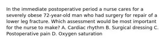 In the immediate postoperative period a nurse cares for a severely obese 72-year-old man who had surgery for repair of a lower leg fracture. Which assessment would be most important for the nurse to make? A. Cardiac rhythm B. Surgical dressing C. Postoperative pain D. Oxygen saturation