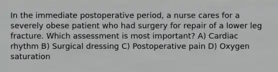 In the immediate postoperative period, a nurse cares for a severely obese patient who had surgery for repair of a lower leg fracture. Which assessment is most important? A) Cardiac rhythm B) Surgical dressing C) Postoperative pain D) Oxygen saturation