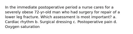 In the immediate postoperative period a nurse cares for a severely obese 72-yr-old man who had surgery for repair of a lower leg fracture. Which assessment is most important? a. Cardiac rhythm b. Surgical dressing c. Postoperative pain d. Oxygen saturation