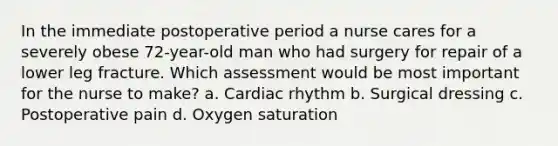 In the immediate postoperative period a nurse cares for a severely obese 72-year-old man who had surgery for repair of a lower leg fracture. Which assessment would be most important for the nurse to make? a. Cardiac rhythm b. Surgical dressing c. Postoperative pain d. Oxygen saturation