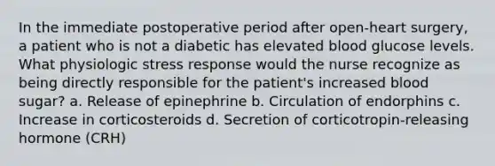 In the immediate postoperative period after open-heart surgery, a patient who is not a diabetic has elevated blood glucose levels. What physiologic stress response would the nurse recognize as being directly responsible for the patient's increased blood sugar? a. Release of epinephrine b. Circulation of endorphins c. Increase in corticosteroids d. Secretion of corticotropin-releasing hormone (CRH)