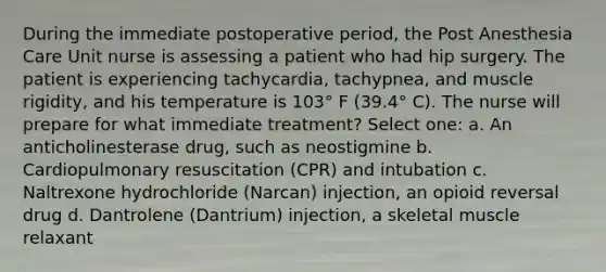 During the immediate postoperative period, the Post Anesthesia Care Unit nurse is assessing a patient who had hip surgery. The patient is experiencing tachycardia, tachypnea, and muscle rigidity, and his temperature is 103° F (39.4° C). The nurse will prepare for what immediate treatment? Select one: a. An anticholinesterase drug, such as neostigmine b. Cardiopulmonary resuscitation (CPR) and intubation c. Naltrexone hydrochloride (Narcan) injection, an opioid reversal drug d. Dantrolene (Dantrium) injection, a skeletal muscle relaxant