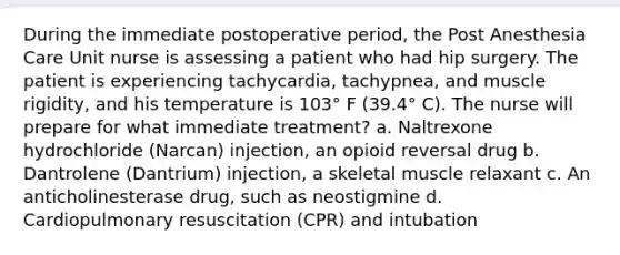 During the immediate postoperative period, the Post Anesthesia Care Unit nurse is assessing a patient who had hip surgery. The patient is experiencing tachycardia, tachypnea, and muscle rigidity, and his temperature is 103° F (39.4° C). The nurse will prepare for what immediate treatment? a. Naltrexone hydrochloride (Narcan) injection, an opioid reversal drug b. Dantrolene (Dantrium) injection, a skeletal muscle relaxant c. An anticholinesterase drug, such as neostigmine d. Cardiopulmonary resuscitation (CPR) and intubation