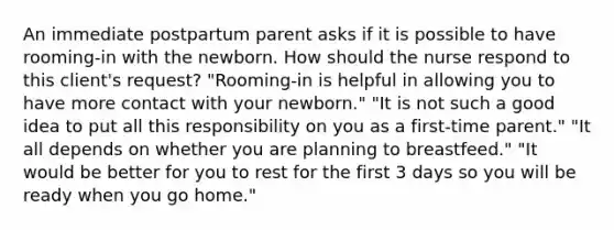 An immediate postpartum parent asks if it is possible to have rooming-in with the newborn. How should the nurse respond to this client's request? "Rooming-in is helpful in allowing you to have more contact with your newborn." "It is not such a good idea to put all this responsibility on you as a first-time parent." "It all depends on whether you are planning to breastfeed." "It would be better for you to rest for the first 3 days so you will be ready when you go home."