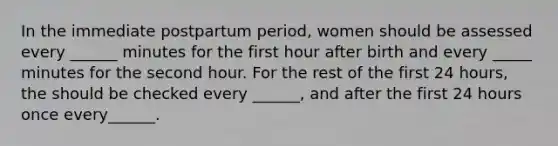 In the immediate postpartum period, women should be assessed every ______ minutes for the first hour after birth and every _____ minutes for the second hour. For the rest of the first 24 hours, the should be checked every ______, and after the first 24 hours once every______.