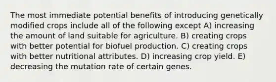 The most immediate potential benefits of introducing genetically modified crops include all of the following except A) increasing the amount of land suitable for agriculture. B) creating crops with better potential for biofuel production. C) creating crops with better nutritional attributes. D) increasing crop yield. E) decreasing the mutation rate of certain genes.