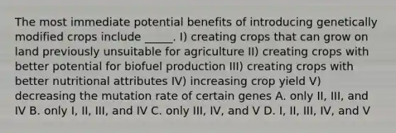 The most immediate potential benefits of introducing genetically modified crops include _____. I) creating crops that can grow on land previously unsuitable for agriculture II) creating crops with better potential for biofuel production III) creating crops with better nutritional attributes IV) increasing crop yield V) decreasing the mutation rate of certain genes A. only II, III, and IV B. only I, II, III, and IV C. only III, IV, and V D. I, II, III, IV, and V