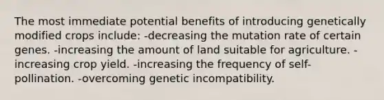 The most immediate potential benefits of introducing genetically modified crops include: -decreasing the mutation rate of certain genes. -increasing the amount of land suitable for agriculture. -increasing crop yield. -increasing the frequency of self-pollination. -overcoming genetic incompatibility.