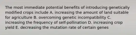 The most immediate potential benefits of introducing genetically modified crops include A. increasing the amount of land suitable for agriculture B. overcoming genetic incompatibility C. increasing the frequency of self-pollination D. increasing crop yield E. decreasing the mutation rate of certain genes