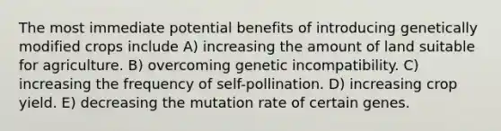 The most immediate potential benefits of introducing genetically modified crops include A) increasing the amount of land suitable for agriculture. B) overcoming genetic incompatibility. C) increasing the frequency of self-pollination. D) increasing crop yield. E) decreasing the mutation rate of certain genes.