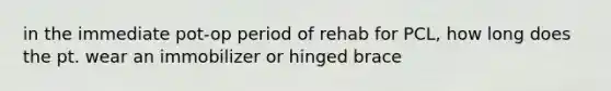 in the immediate pot-op period of rehab for PCL, how long does the pt. wear an immobilizer or hinged brace