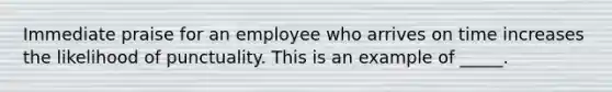 Immediate praise for an employee who arrives on time increases the likelihood of punctuality. This is an example of _____.