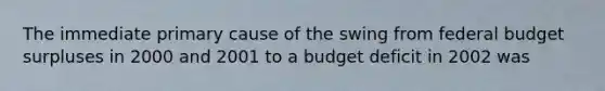 The immediate primary cause of the swing from federal budget surpluses in 2000 and 2001 to a budget deficit in 2002 was