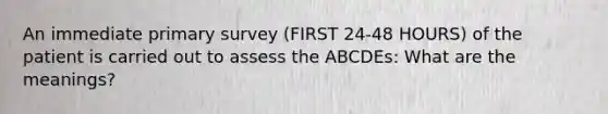 An immediate primary survey (FIRST 24-48 HOURS) of the patient is carried out to assess the ABCDEs: What are the meanings?