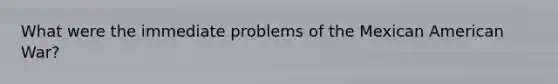 What were the immediate problems of the Mexican American War?