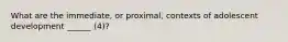 What are the immediate, or proximal, contexts of adolescent development ______ (4)?