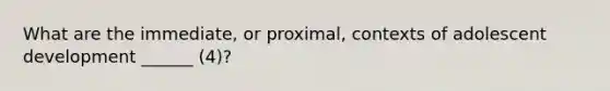 What are the immediate, or proximal, contexts of adolescent development ______ (4)?